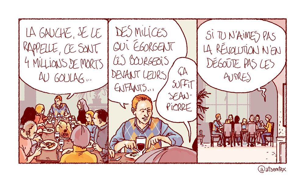 Un repas de famille. Jean-Pierre, en bout de table, pérore : « La gauche, je le rappelle, ce sont 4 millions de morts au goulag… » Il enchaîne : « Des milices qui égorgent les bourgeois devant leurs enfants… » On le coupe : « Ça suffit Jean-Pierre… si tu n’aimes pas la Révolution n’en dégoûte pas les autres. » [fin]