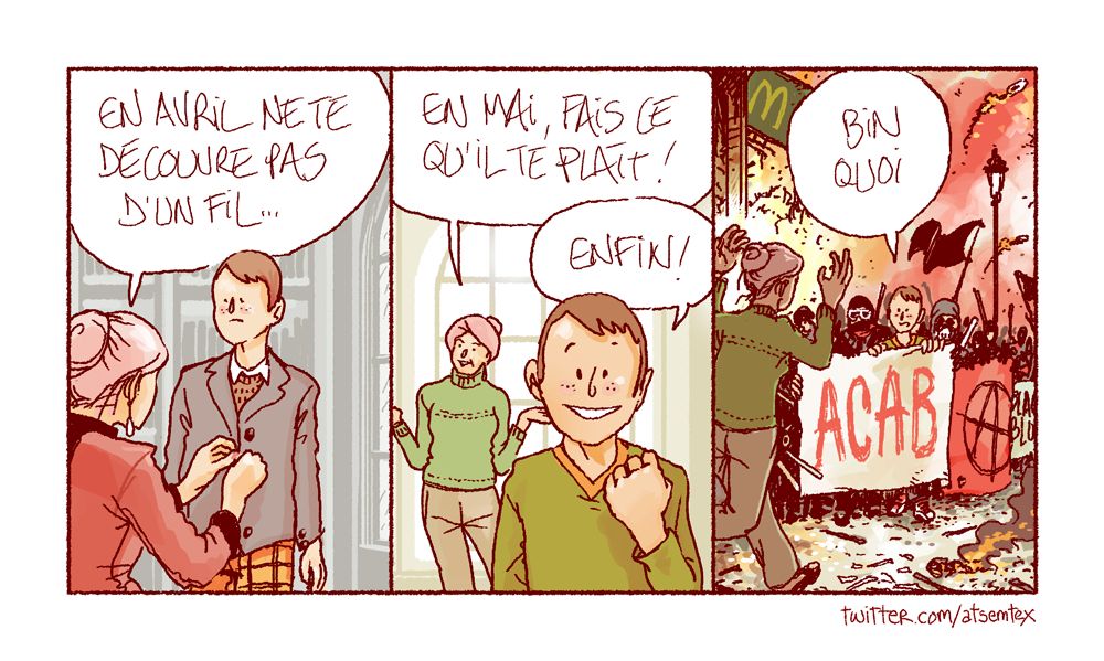 Dans une demeure bourgeoise, une maman finit de boutonner la veste beaucoup trop chère de son adolescent de fils, circonspect. Elle le met en garde : « en avril, ne te découvre pas d’un fil… » Puis nous les retrouvons le mois suivant, où elle déclare : « en mai, fais ce qu’il te plaît ! » Le garçon, le visage radieux, jubile : « enfin ! » Dans la dernière case, nous le voyons défiler en manifestation au sein du black bloc, tenant une pancarte « ACAB » alors que sa maman accourt, affolée. Au loin : un drapeau noir, un McDo en flammes, des cocktails molotov qui fusent, la vie, la vraie. [fin]