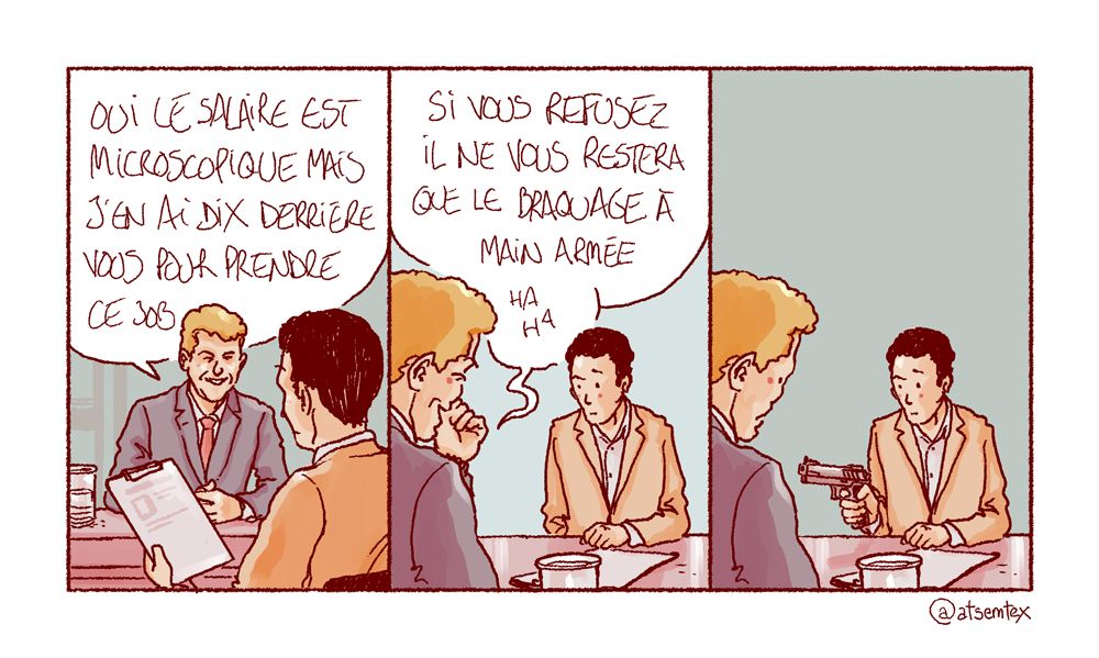 Entretien d’embauche. Le recruteur, tendant la fiche de poste au candidat : « Oui, le salaire est microscopique mais j’en ai dix derrière vous pour prendre ce job. » Et d’enchaîner en pouffant : « Si vous refusez il ne vous restera que le braquage à main armée, ha ha ! » Dans la dernière case, le candidat sort une arme et met en joue le recruteur. [fin]