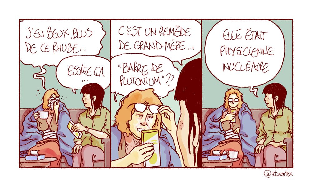 Intérieur jour, deux amies discutent. L’une d’elle est au bout de sa vie sous un plaid, tisane à la main et boîte de mouchoirs à proximité. Elle geint : « J’en beux blus de ce rhube… » Son amie lui tend une boîte : « Essaie ça, c’est un remède de grand-mère… » La malade lit l’emballage avec circonspection : « Barre de plutonium ?? » Son amie confirme : « Elle était physicienne nucléaire. » [fin]