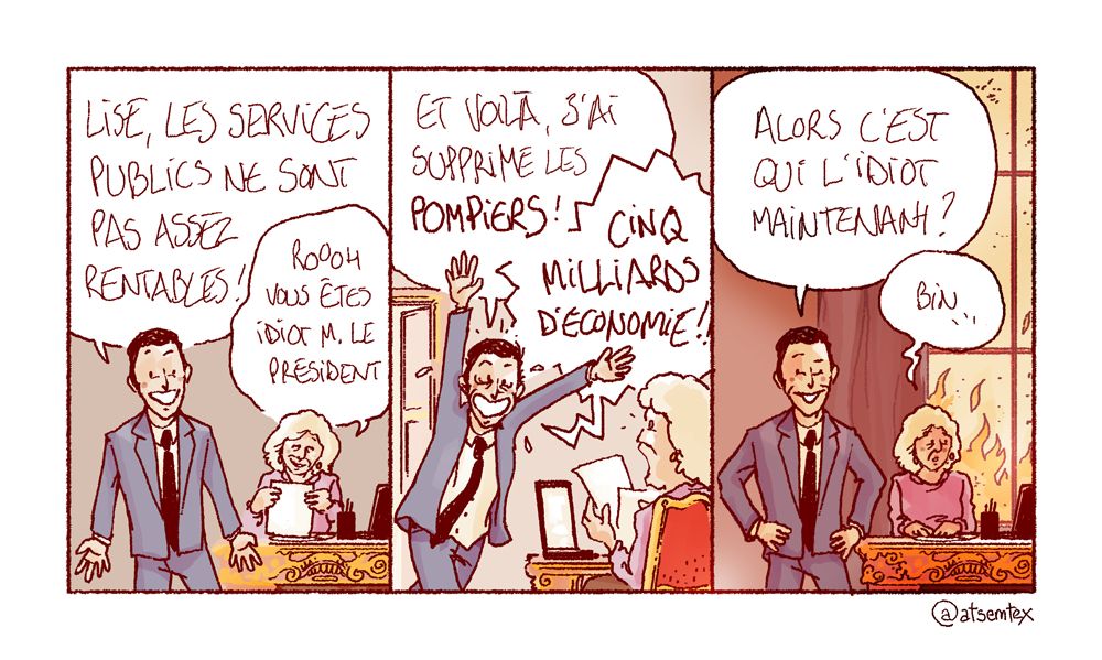 Dans son bureau, le président de la République phosphore à voix haute devant sa secrétaire : « Lise, les services publics ne sont pas assez rentables ! » Pensant à une plaisanterie, Lise sourit avec bienveillance en chuchotant : « Roooh, vous êtes idiot M. le président ! » Un peu plus tard, le président redéboule dans le bureau, euphorique : « Et voilà, j’ai supprimé les POMPIERS ! CINQ MILLIARDS D’ÉCONOMIE !! » Lise est bouche bée. Fier de lui, le président fanfaronne : « Alors, c’est qui l’idiot maintenant ? » Lise hésite : « Bin… » Au loin, la ville commence à prendre feu. [fin]
