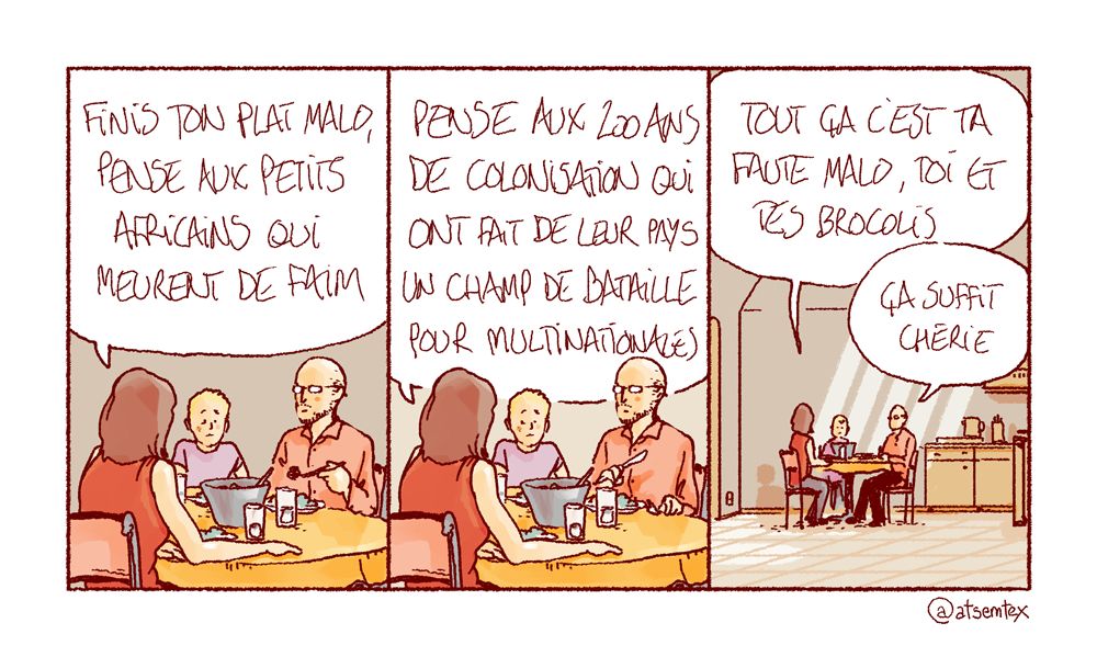 Toute la famille est à table, mais le petit Malo couine. Sa maman : « Finis ton plat Malo, pense aux petits africains qui meurent de faim. » Elle enchaîne : « Pense aux 200 ans de colonisation qui ont fait de leur pays un champ de bataille pour multinationales. » Et encore : « Tout ça c’est ta faute Malo, toi et tes brocolis ! » Impassible, le papa l’interrompt : « Ça suffit chérie. » [fin]
