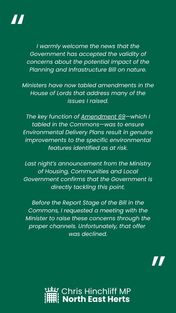 I warmly welcome the news that the Government has accepted the validity of concerns about the potential impact of the Planning and Infrastructure Bill on nature.

Ministers have now tabled amendments in the House of Lords that address many of the issues I raised.

The key function of Amendment 69—which I tabled in the Commons—was to ensure Environmental Delivery Plans result in genuine improvements to the specific environmental features identified as at risk.

Last night’s announcement from the Ministry of Housing, Communities and Local Government confirms that the Government is directly tackling this point.

Before the Report Stage of the Bill in the Commons, I requested a meeting with the Minister to raise these concerns through the proper channels. Unfortunately, that offer 
was declined.