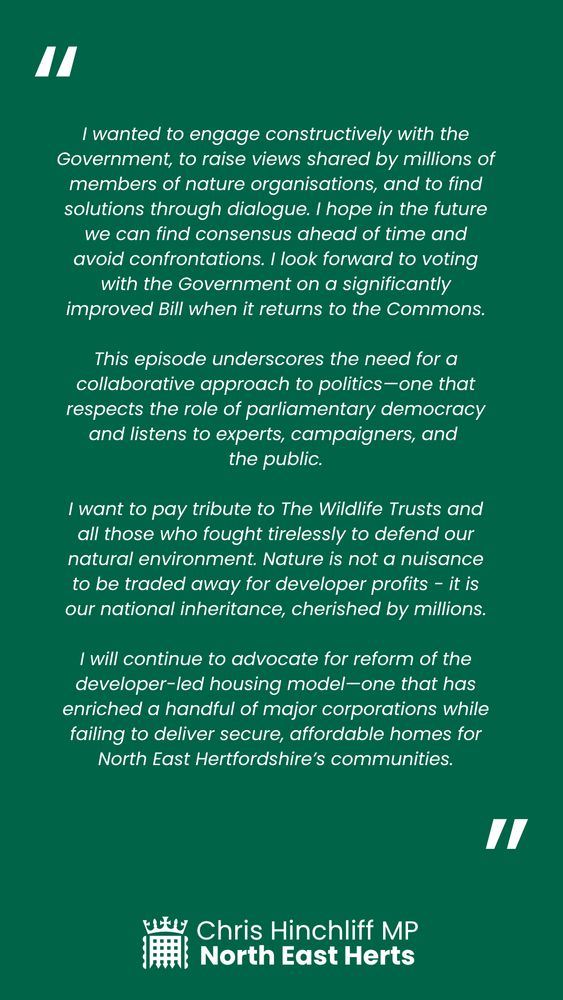 I wanted to engage constructively with the Government, to raise views shared by millions of members of nature organisations, and to find solutions through dialogue. I hope in the future we can find consensus ahead of time and avoid confrontations. I look forward to voting with the Government on a significantly improved Bill when it returns to the Commons.

This episode underscores the need for a collaborative approach to politics—one that respects the role of parliamentary democracy and listens to experts, campaigners, and 
the public.

I want to pay tribute to The Wildlife Trusts and all those who fought tirelessly to defend our natural environment. Nature is not a nuisance to be traded away for developer profits - it is our national inheritance, cherished by millions.

I will continue to advocate for reform of the developer-led housing model—one that has enriched a handful of major corporations while failing to deliver secure, affordable homes for North East Hertfordshire’s communities.