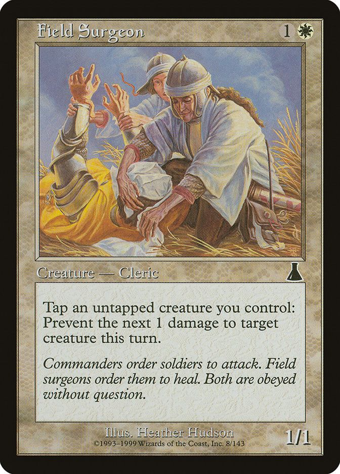  Field Surgeon {1}{W}

Creature — Human Cleric

Tap an untapped creature you control: Prevent the next 1 damage that would be dealt to target creature this turn.

Commanders order soldiers to attack. Field surgeons order them to heal. Both are obeyed without question.
1/1

Illustrated by Heather Hudson 