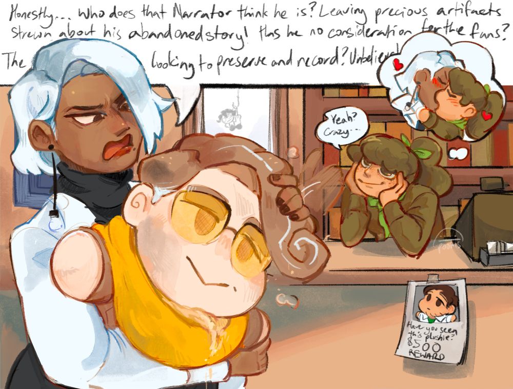 Dialogue in case you wanted to read it
C: Honestly. . . Who does that Narrator think he is? Leaving precious artifacts strewn about his abandoned story! Has he no consideration for his fans? The ones who are looking to preserve and record? Unbelievable!
M: Yeah? Crazy. . . 