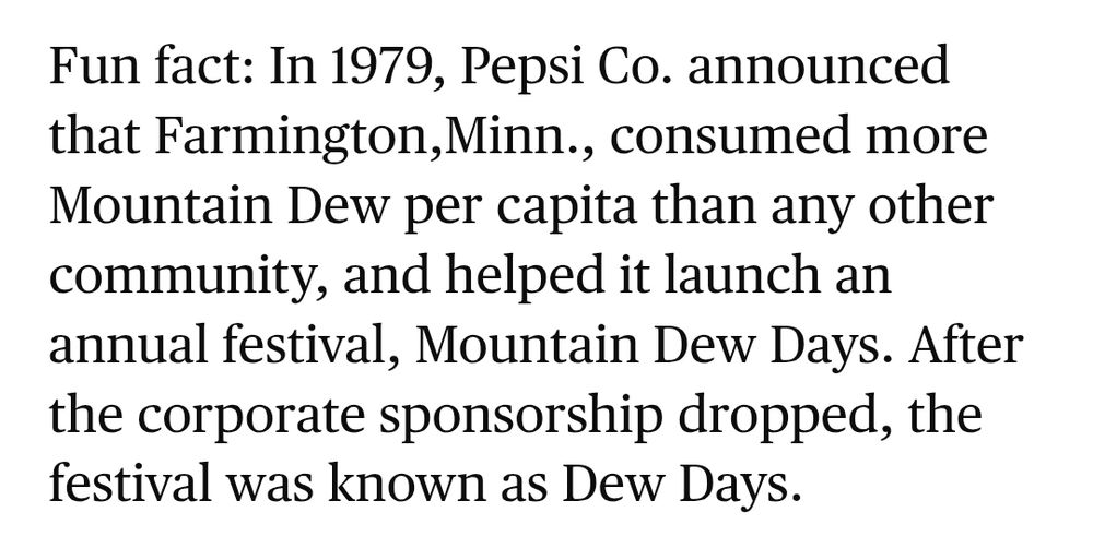 Fun fact: In 1979, Pepsi Co. announced that Farmington,Minn., consumed more Mountain Dew per capita than any other community, and helped it launch an annual festival, Mountain Dew Days. After the corporate sponsorship dropped, the festival was known as Dew Days. (Star Tribune, Rachel Hutton, June 23 2025)