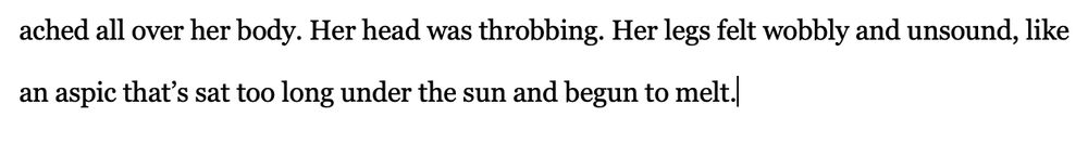 A section from my new manuscript that reads "... ached all over her body. Her head was throbbing. Her legs felt wobbly and unsound, like an aspic that’s sat too long under the sun and begun to melt."