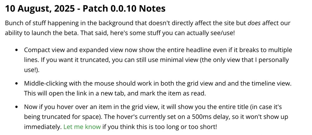 10 August, 2025 - Patch 0.0.10 Notes

Bunch of stuff happening in the background that doesn't directly affect the site but does affect our ability to launch the beta. That said, here's some stuff you can actually see/use!

- Compact view and expanded view now show the entire headline even if it breaks to multiple lines. If you want it truncated, you can still use minimal view (the only view that I personally use!).

- Middle-clicking with the mouse should work in both the grid view and and the timeline view. This will open the link in a new tab, and mark the item as read.

- Now if you hover over an item in the grid view, it will show you the entire title (in case it's being truncated for space). The hover's currently set on a 500ms delay, so it won't show up immediately. Let me know if you think this is too long or too short!