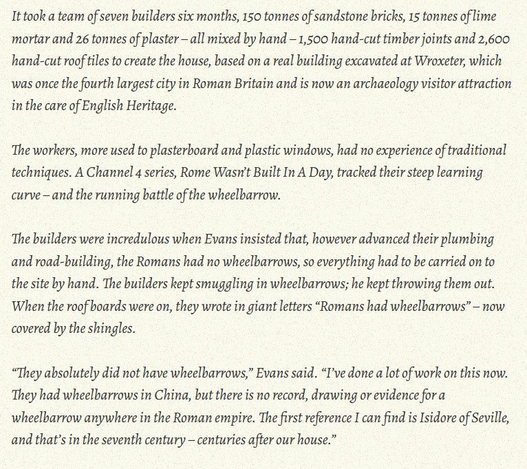 It took a team of seven builders six months, 150 tonnes of sandstone bricks, 15 tonnes of lime mortar and 26 tonnes of plaster – all mixed by hand – 1,500 hand-cut timber joints and 2,600 hand-cut roof tiles to create the house, based on a real building excavated at Wroxeter, which was once the fourth largest city in Roman Britain and is now an archaeology visitor attraction in the care of English Heritage.

The workers, more used to plasterboard and plastic windows, had no experience of traditional techniques. A Channel 4 series, Rome Wasn’t Built In A Day, tracked their steep learning curve – and the running battle of the wheelbarrow.

The builders were incredulous when Evans insisted that, however advanced their plumbing and road-building, the Romans had no wheelbarrows, so everything had to be carried on to the site by hand. The builders kept smuggling in wheelbarrows; he kept throwing them out. When the roof boards were on, they wrote in giant letters “Romans had wheelbarrows” – now covered by the shingles.

“They absolutely did not have wheelbarrows,” Evans said. “I’ve done a lot of work on this now. They had wheelbarrows in China, but there is no record, drawing or evidence for a wheelbarrow anywhere in the Roman empire. The first reference I can find is Isidore of Seville, and that’s in the seventh century – centuries after our house.”