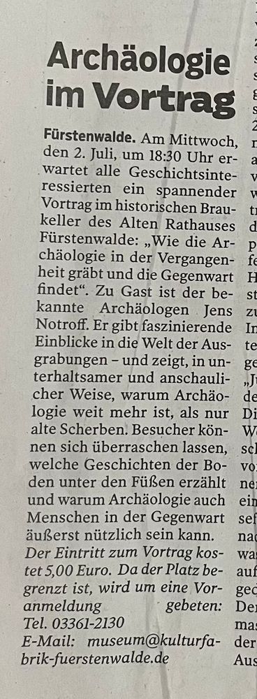 Zeitungsausschnitt mit Ankündigung eines Vortrags am 2. Juli um 18:30 Uhr im Braukeller des Alten Rathauses Fürstenwalde:

Archäologie im Vortrag

Fürstenwalde. Am Mittwoch, den 2. Juli, um 18:30 Uhr erwartet alle Geschichtsinteressierten ein spannender Vortrag im historischen Braukeller des Alten Rathauses Fürstenwalde: „Wie die Archäologie in der Vergangenheit gräbt und die Gegenwart findet“. Zu Gast ist der bekannte Archäologe Jens Notroff. Er gibt faszinierende Einblicke in die Welt der Ausgrabungen – und zeigt, in unterhaltsamer und anschaulicher Weise, warum Archäologie weit mehr ist, als nur alte Scherben. Besucher können sich überraschen lassen, welche Geschichten der Boden unter den Füßen erzählt und warum Archäologie auch Menschen in der Gegenwart äußerst nützlich sein kann.