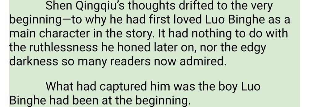 Shen Qingqiu’s thoughts drifted to the very beginning—to why he had first loved Luo Binghe as a main character in the story. It had nothing to do with the ruthlessness he honed later on, nor the edgy darkness so many readers now admired.

What had captured him was the boy Luo Binghe had been at the beginning.