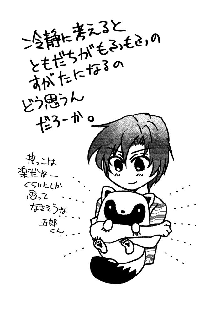 主人公の晴翔がタヌキ形態の五郎を抱っこしている絵。作者コメント「冷静に考えるとともだちがもふもふのすがたになるのどう思うんだろーか。抱っこは楽だなーくらいとしか思ってなさそうな五郎くん」