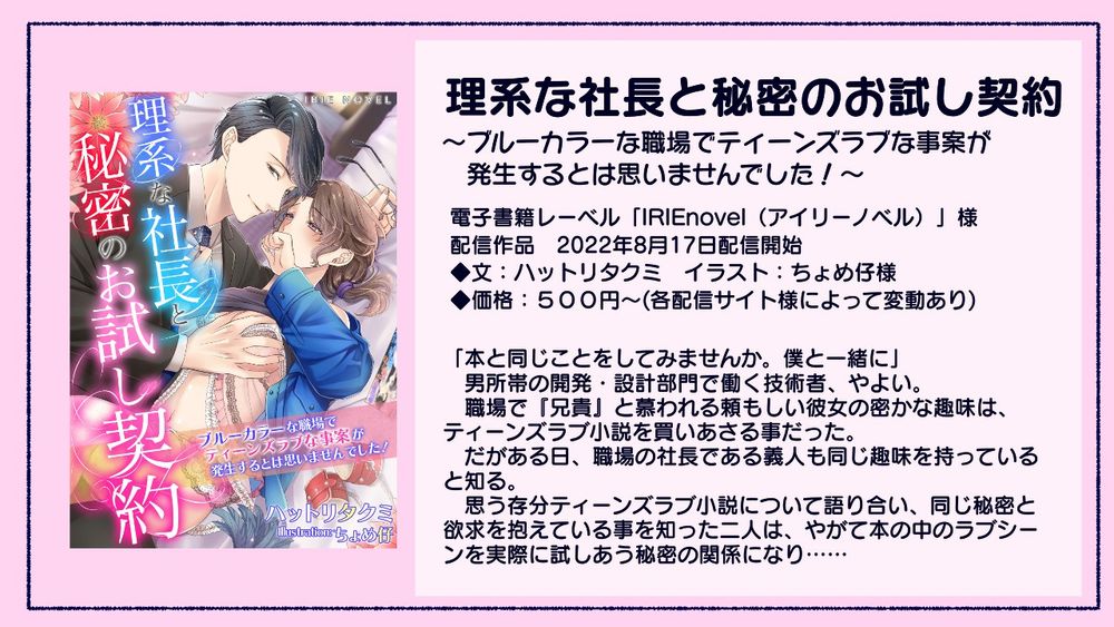 現代オフィスもの「理系な社長と秘密のお試し契約～ブルーカラーな職場でティーンズラブな事案が発生するとは思いませんでした！～」 紹介画像。
あらすじ。
「本と同じことをしてみませんか。僕と一緒に」

　男所帯の開発・設計部門で働く技術者、やよい。職場で『兄貴』と慕われる頼もしい彼女の密かな趣味は、ティーンズラブ小説を買いあさる事だった。だがある日、職場の社長である義人も同じ趣味を持っていると知る。
　思う存分ティーンズラブ小説について語り合い、同じ秘密と欲求を抱えている事を知った二人は、やがて本の中のラブシーンを実際に試しあう秘密の関係になり……