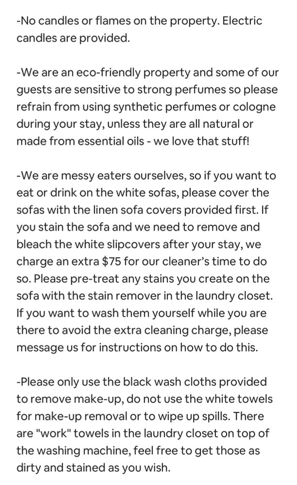 -No candles or flames on the property. Electric candles are provided. -We are an eco-friendly property and some of our guests are sensitive to strong perfumes so please refrain from using synthetic perfumes or cologne during your stay, unless they are all natural or made from essential oils - we love that stuff! -We are messy eaters ourselves, so if you want to eat or drink on the white sofas, please cover the sofas with the linen sofa covers provided first. If you stain the sofa and we need to remove and bleach the white slipcovers after your stay, we charge an extra $75 for our cleaner’s time to do so. Please pre-treat any stains you create on the sofa with the stain remover in the laundry closet. If you want to wash them yourself while you are there to avoid the extra cleaning charge, please message us for instructions on how to do this. -Please only use the black wash cloths provided to remove make-up, do not use the white towels for make-up removal or to wipe up spills. There are 