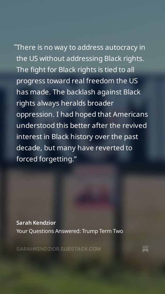 Sarah Kendzior quote: “There is no way to address autocracy in the US without addressing Black rights. The fight for Black rights is tied to all progress toward real freedom the US has made. The backlash against Black rights always heralds broader oppression. I had hoped that Americans understood this better after the revived interest in Black history over the past decade, but many have reverted to forced forgetting.“