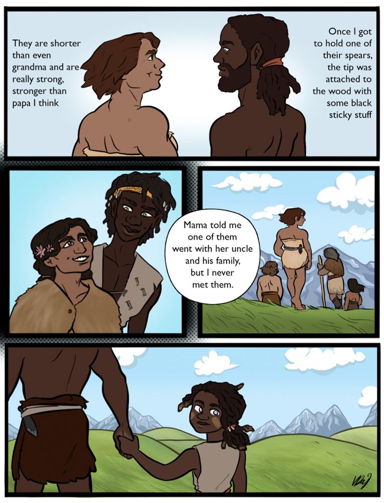 page 3
in the first panel the neanderthal woman and a black man with tied back hair and a beard are facing each other. around them the text says "they are shorter than even grandma and are really strong, stronger than papa I think. Once I got to hold one of their spears, the tip was attached to the wood with some black sticky stuff."
another panel shows a black homo sapiens man with a yellow headband and a brown neanderthal woman with flowers in her hair, they are smiling at each other. "Mama told me one of them went with her uncle and his family, but I never met them."
The next panel shows the woman with the berries walking off towards the mountains, following a few other stocky neanderthals. the little girl is holding an adult's hand as she watches them go with a smile, her parent leading her in another direction 