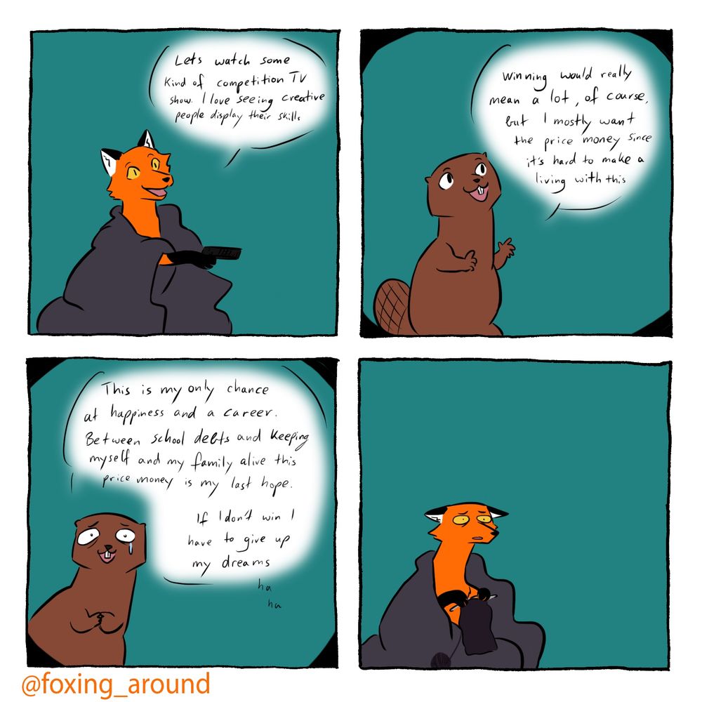 A four panel comic of cartoon animals.
In the first a fox is sitting curled up under a blanket, holding a remote and saying “lets watch some kind of competition TV show. I love seeing creative people display their skills!”
Second panel is a beaver speaking excitedly, there is a slightly rounded black border around the panel, like an old fashioned tv set. The beaver is saying “winning would really mean a lot, of course. But i mostly want the price money since it’s hard to make a living with this.”
Third panel is like the second, now the beaver is looking at the viewer with a stressed expression and saying “this is my only chance at happiness and a career. Between school debts and keeping myself and my family alive this price money is my last hope. If I don’t win I have to give up my dreams. Ha ha”

Fourth panel is the fox, under a blanket and holding a knitting project. It looks devastated and sad