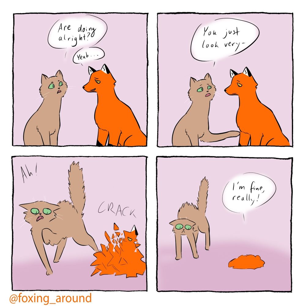 Four panel comic of a brown cat and a red fox. The fox looks exhausted 

Panel 1:
Cat: “are you doing alright?”
Fox: “yeah”

Panel 2
Cat, reaching a paw out to the fox to touch its shoulder: “you just look very”

Panel 3
The Fox breaks into shards with a “crack”, the cat screams and jumps away, fur standing on end

Panel 4:
The fox is now a pile of red dust, the cat looks startled, it’s tail up and ears back
Fox: “i’m fine, really!”
