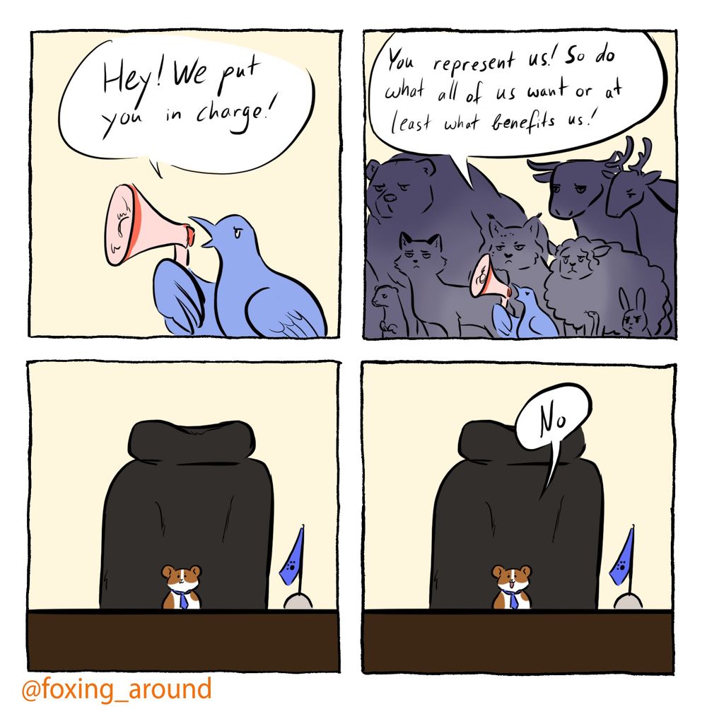 Four panel comic

Panel 1:
A pale blue bird with a megaphone: “hey! We put you in charge!”
Panel 2: 
The same bird standing in front of various animals behind it
Bird: “you represent us! So do what all of us want or at least benefits us!”
Panel 3:
A tiny hamster in a tie sitting in a large office chair
Panel 4:
Hamster: “no”
