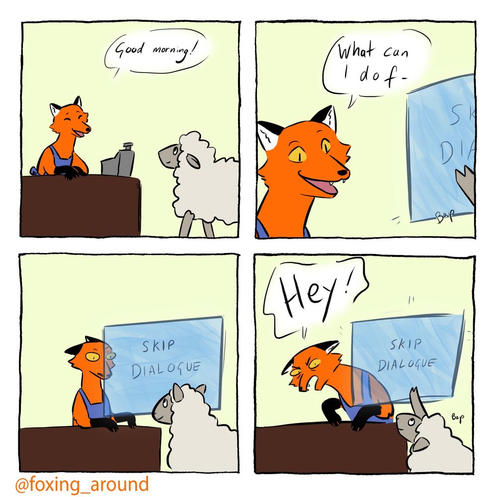 A four panel comic of a cartoon fox and a sheep. The fox is standing behind a shop counter and is wearing a dark blue apron, the sheep is grey and white.

In the first panel the sheep is walking up to the counter and the fox is saying “Good morning!” With a smile

the second panel is a close up on the Fox’ head, it is saying “what can I do f-“. At the edge of the panel the sheep’s hoof is touching a blue-ish panel with words on it, they are cut off.

The third panel is the fox looking shocked while the sheep smiles expectantly. A panel of transparent material is hovering in front of the fox, with all caps “skip dialogue” written on it.

In the final panel the fox is leaning past the transparent panel which the sheep is pushing. The fox is yelling “hey!”