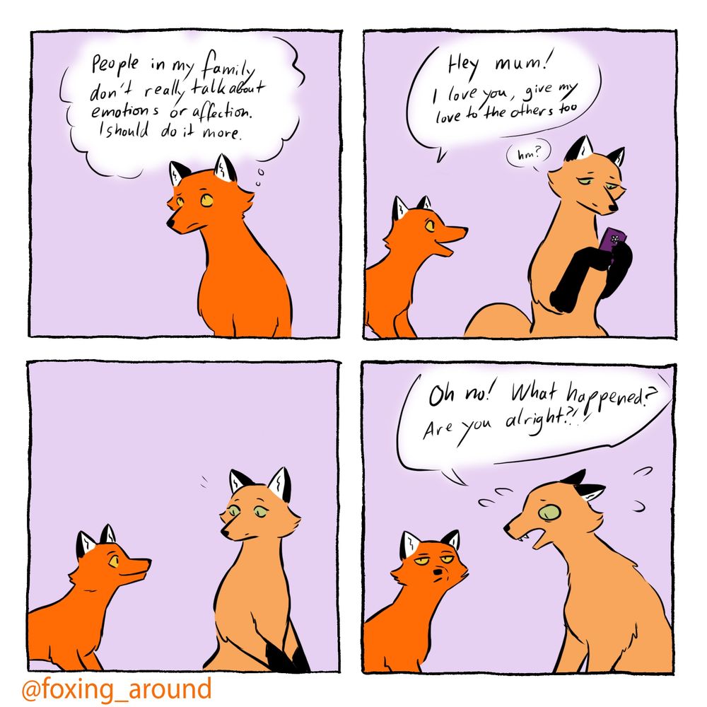 A four panel comic of foxes, one slightly larger and a paler orange
First panel, the small fox has a speech bubble “people in my family don’t really talk about emotions or affection. I should do it more
Second panel, small fox: “hey mum! I love you, give my love to the others too!”
Third panel, larger fox is looking at the smaller in surprise
Fourth panel, smaller fox looks annoyed, larger fox looks agitated and is speaking: “oh no! What happened? Are you alright!?”