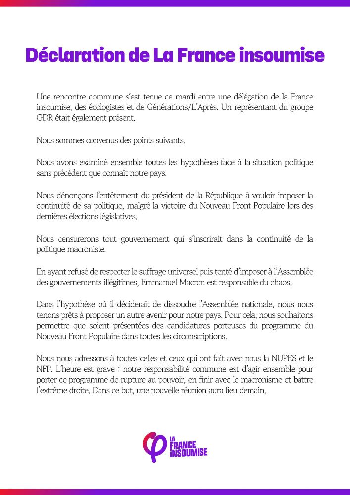 Déclaration de La France insoumise

Une rencontre commune s'est tenue ce mardi entre une délégation de la France insoumise, des écologistes et de Générations/L'Après. Un représentant du groupe GDR était également présent.
Nous sommes convenus des points suivants.
Nous avons examiné ensemble toutes les hypothèses face à la situation politique sans précédent que connaît notre pays.
Nous dénonçons l'entêtement du président de la République à vouloir imposer la continuité de sa politique, malgré la victoire du Nouveau Front Populaire lors des dernières élections législatives.
Nous censurerons tout gouvernement qui s'inscrirait dans la continuité de la politique macroniste.
En ayant refusé de respecter le suffrage universel puis tenté d'imposer à l'Assemblée des gouvernements illégitimes, Emmanuel Macron est responsable du chaos.
Dans l'hypothèse où il déciderait de dissoudre l'Assemblée nationale, nous nous tenons prêts à proposer un autre avenir pour notre pays. Pour cela, nous souhaitons permettre que soient présentées des candidatures porteuses du programme du Nouveau Front Populaire dans toutes les circonscriptions.
Nous nous adressons à toutes celles et ceux qui ont fait avec nous la NUPES et le NFP. L'heure est grave: notre responsabilité commune est d'agir ensemble pour porter ce programme de rupture au pouvoir, en finir avec le macronisme et battre l'extrême droite. Dans ce but, une nouvelle réunion aura lieu demain.