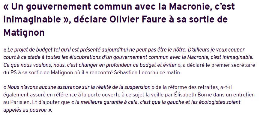  « Un gouvernement commun avec la Macronie, c’est inimaginable », déclare Olivier Faure à sa sortie de Matignon

« Le projet de budget tel qu’il est présenté aujourd’hui ne peut pas être le nôtre. D’ailleurs je veux couper court à ce stade à toutes les élucubrations d’un gouvernement commun avec la Macronie, c’est inimaginable. Ce que nous voulons, nous, c’est changer en profondeur ce budget et éviter », a déclaré le premier secrétaire du PS à sa sortie de Matignon où il a rencontré Sébastien Lecornu ce matin.

« Nous n’avons aucune assurance sur la réalité de la suspension » de la réforme des retraites, a-t-il également assuré en référence à la porte ouverte à ce sujet la veille par Élisabeth Borne dans un entretien au Parisien. Et d’ajouter que « la meilleure garantie à cela, c’est que la gauche et les écologistes soient appelés au pouvoir ».