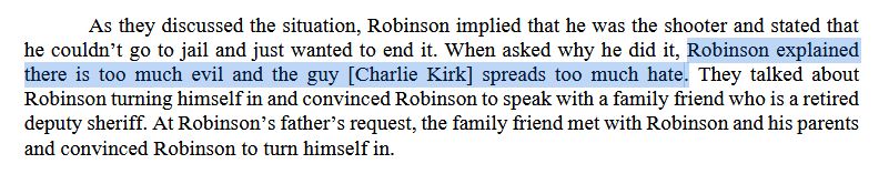 As they discussed the situation, Robinson implied that he was the shooter and stated that he couldn’t go to jail and just wanted to end it. When asked why he did it, Robinson explained there is too much evil and the guy [Charlie Kirk] spreads too much hate. They talked about Robinson turning himself in and convinced Robinson to speak with a family friend who is a retired deputy sheriff. At Robinson’s father’s request, the family friend met with Robinson and his parents and convinced Robinson to turn himself in.