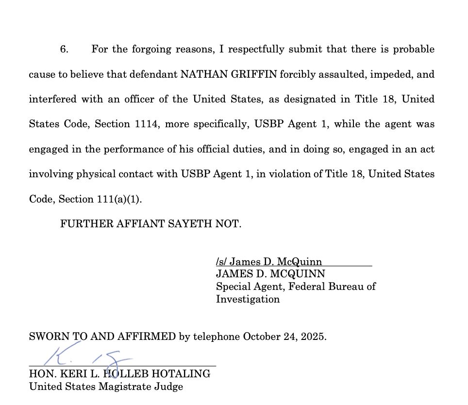 6. For the forgoing reasons, I respectfully submit that there is probable cause to believe that defendant NATHAN GRIFFIN forcibly assaulted, impeded, and interfered with an officer of the United States, as designated in Title 18, United States Code, Section 1114, more specifically, USBP Agent 1, while the agent was engaged in the performance of his official duties, and in doing so, engaged in an act involving physical contact with USBP Agent 1, in violation of Title 18, United States Code, Section 111(a)(1).
FURTHER AFFIANT SAYETH NOT.
