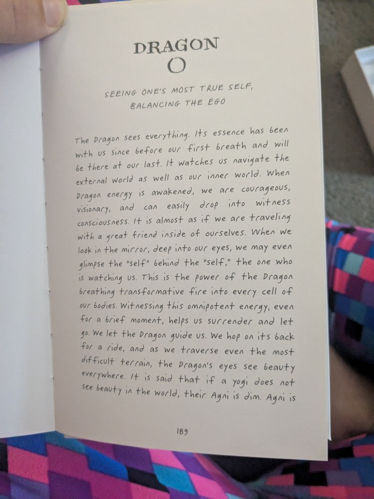 DRAGON

SEEING ONE'S MOST TRUE SELF, BALANCING THE EGO

The Dragon sees everything. Its essence has been with us since before our first breath and will be there at our last. It watches us navigate the external world as well as our inner world. When Dragon energy is awakened, we are courageous, visionary, and can easily drop into witness consciousness. It is almost as if we are traveling with a great friend inside of ourselves. When we look in the mirror, deep into our eyes, we may even glimpse the "self" behind the "self," the one who is watching us. This is the power of the Dragon breathing transformative fire into every cell of our bodies. Witnessing this omnipotent energy, even for a brief moment, helps us surrender and let go. We let the Dragon guide us. We hop on its back for a ride, and as we traverse even the most difficult terrain, the Dragon's eyes see beauty everywhere. It is said that if a yogi does not see beauty in the world, their Agni is dim. Agni is