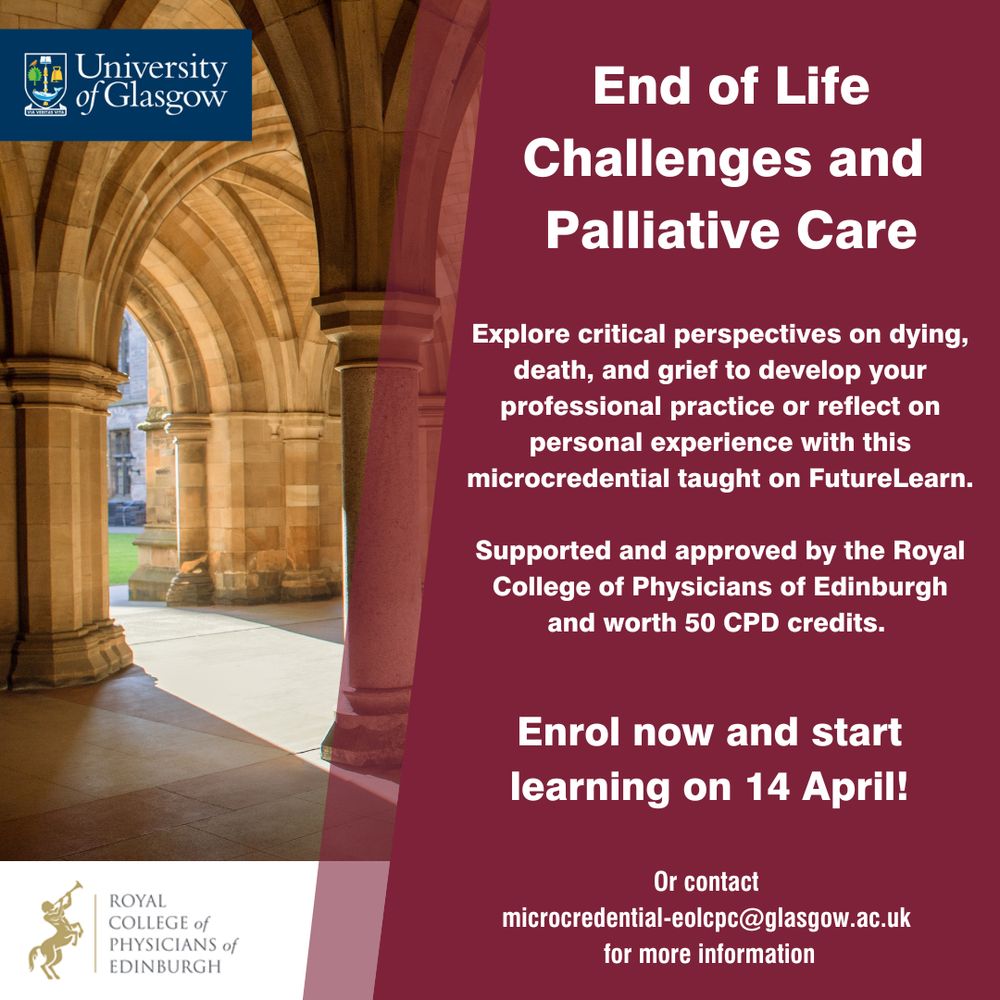 End of Life Challenges and Palliative Care. Explore critical perspectives on dying, death, and grief to develop your professional practice or reflect on personal experience with this microcredential taught on FutureLearn. Supported and approved by the Royal College of Physicians of Edinburgh and worth 50 CPD credits. Enrol now and start learning on 14 April! Or contact 
microcredential-eolpc@glasgow.ac.uk for more information.