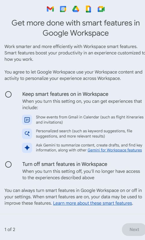 "Get more done with smart features in Google Workspace
Work smarter and more efficiently with Workspace smart features. Smart features boost your productivity in an experience customized to how you work.

You agree to let Google Workspace use your Workspace content and activity to personalize your experience across Workspace.

Keep smart features on in Workspace
When you turn this setting on, you can get experiences that include:
Show events from Gmail in Calendar (such as flight itineraries and invitations)
Personalized search (such as keyword suggestions, file suggestions, and more relevant results)
Ask Gemini to summarize content, create drafts, and find key information, along with other Gemini for Workspace features

Turn off smart features in Workspace
When you turn this setting off, you'll no longer have access to the experiences described above
You can always turn smart features in Google Workspace on or off in your settings. When smart features are on, your data may be used to improve these features. Learn more about these smart features."