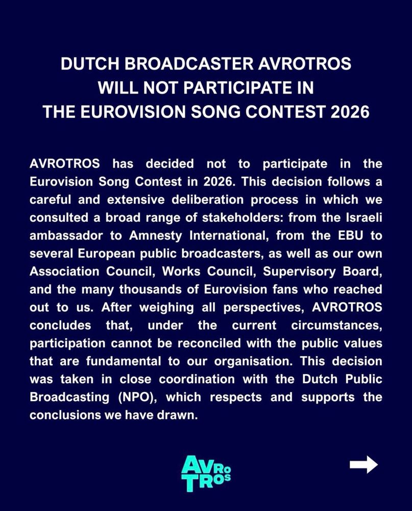 DUTCH BROADCASTER AVROTROS
WILL NOT PARTICIPATE IN THE EUROVISION SONG CONTEST 2026

AVROTROS has decided not to participate in the Eurovision Song Contest in 2026. This decision follows a careful and extensive deliberation process in which we consulted a broad range of stakeholders: from the Israeli ambassador to Amnesty International, from the EBU to several European public broadcasters, as well as our own Association Council, Works Council, Supervisory Board, and the many thousands of Eurovision fans who reached out to us. After weighing all perspectives, AVROTROS concludes that, under the current circumstances,
participation cannot be reconciled with the public values that are fundamental to our organisation. This decision was taken in close coordination with the Dutch Public Broadcasting (NPO), which respects and supports the conclusions we have drawn.