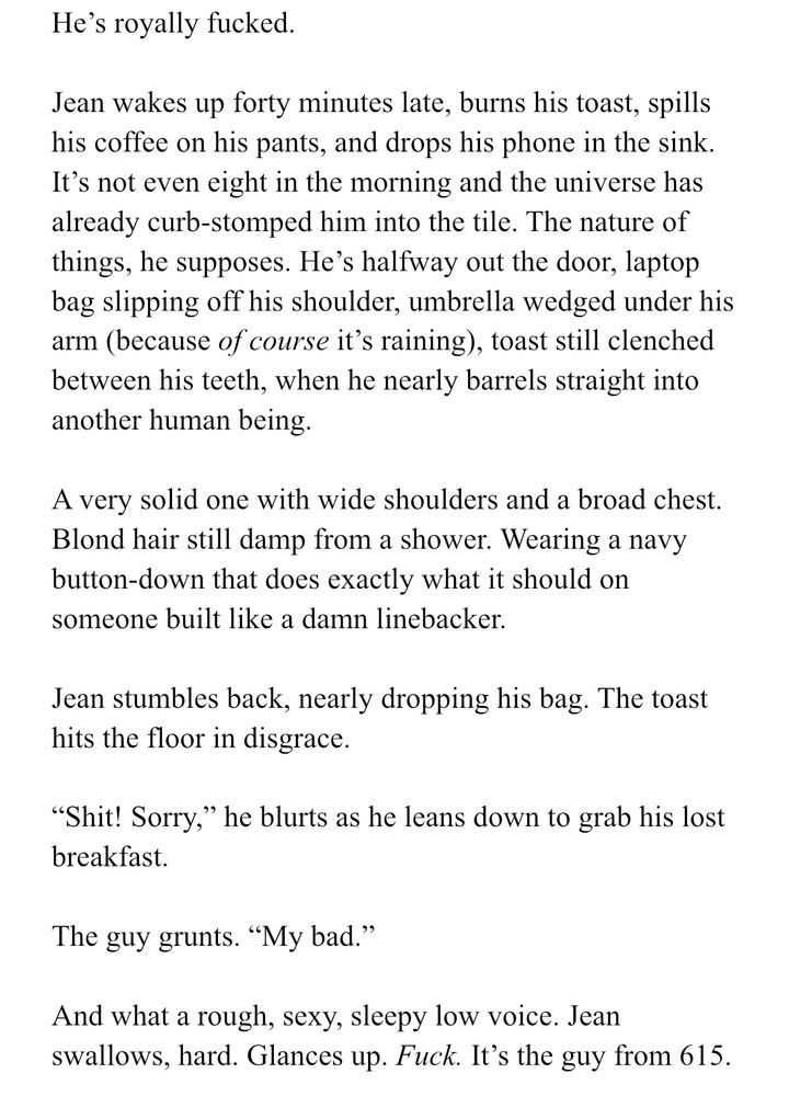 He’s royally fucked.

Jean wakes up forty minutes late, burns his toast, spills his coffee on his pants, and drops his phone in the sink. It’s not even eight in the morning and the universe has already curb-stomped him into the tile. The nature of things, he supposes. He’s halfway out the door, laptop bag slipping off his shoulder, umbrella wedged under his arm (because of course it’s raining), toast still clenched between his teeth, when he nearly barrels straight into another human being.

A very solid one with wide shoulders and a broad chest. Blond hair still damp from a shower. Wearing a navy button-down that does exactly what it should on someone built like a damn linebacker. 

Jean stumbles back, nearly dropping his bag. The toast hits the floor in disgrace.

“Shit! Sorry,” he blurts as he leans down to grab his lost breakfast.

The guy grunts. “My bad.”

And what a rough, sexy, sleepy low voice. Jean swallows, hard. Glances up. Fuck. It’s the guy from 615. 

