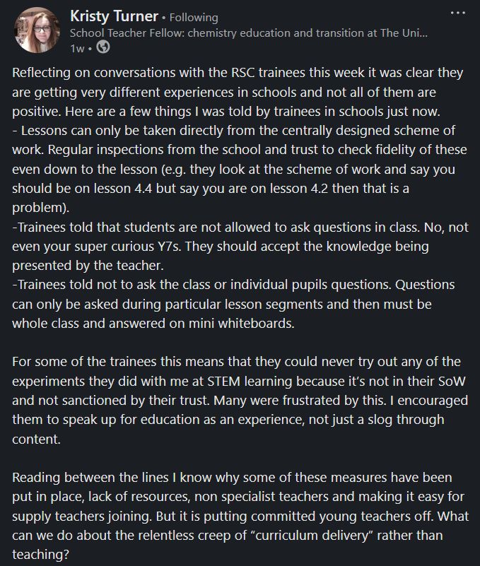 Reflecting on conversations with the RSC trainees this week it was clear they are getting very different experiences in schools and not all of them are positive. Here are a few things I was told by trainees in schools just now.
- Lessons can only be taken directly from the centrally designed scheme of work. Regular inspections from the school and trust to check fidelity of these even down to the lesson (e.g. they look at the scheme of work and say you should be on lesson 4.4 but say you are on lesson 4.2 then that is a problem).
-Trainees told that students are not allowed to ask questions in class. No, not even your super curious Y7s. They should accept the knowledge being presented by the teacher.
-Trainees told not to ask the class or individual pupils questions. Questions can only be asked during particular lesson segments and then must be whole class and answered on mini whiteboards.

For some of the trainees this means that they could never try out any of the experiments they did with me at STEM learning because it’s not in their SoW and not sanctioned by their trust. Many were frustrated by this. I encouraged them to speak up for education as an experience, not just a slog through content.

Reading between the lines I know why some of these measures have been put in place, lack of resources, non specialist teachers and making it easy for supply teachers joining. But it is putting committed young teachers off. What can we do about the relentless creep of “curriculum delivery” rather than teaching?
