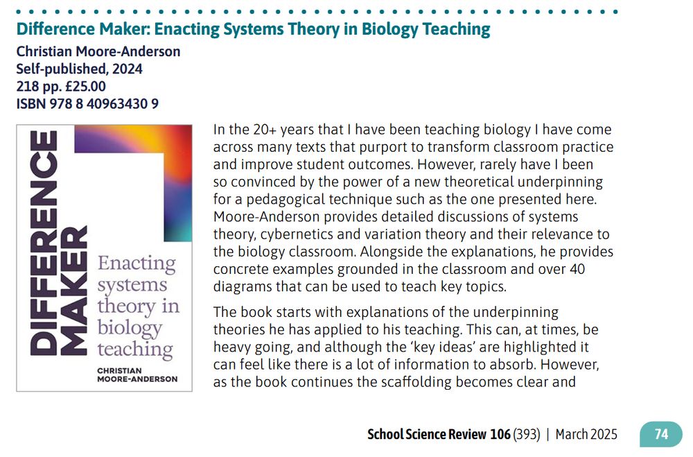 In the 20+ years that I have been teaching biology I have come across many texts that purport to transform classroom practice and improve student outcomes. However, rarely have I been so convinced by the power of a new theoretical underpinning for a pedagogical technique  such as the one presented here. Moore-Anderson provides detailed discussions of systems theory, cybernetics and variation theory and their relevance to the biology classroom. Alongside the explanations, he provides concrete examples grounded in the classroom and over 40
diagrams that can be used to teach key topics.

The book starts with explanations of the underpinning theories he has applied to his teaching. This can, at times, be heavy going, and although the ‘key ideas’ are highlighted it can feel like there is a lot of information to absorb. However, as the book continues the scaffolding becomes clear and the reader can see how these ideas build towards coherent classroom strategies. It may be tempting to skip the theory at the beginning of the book and jump to using the diagrams in lessons; however, to be most effective it is important to understand the ‘why’ and the ‘how’  behind these.

Although this book is specifically about teaching biology, there are ideas that are relevant to teaching all science disciplines and it may have benefited from a collation of the ‘key ideas’ and ‘assumptions’ presented as they apply to teaching and learning of all sciences or all classroom settings.

Overall, Moore-Anderson presents a well-reasoned and compelling argument for the application of cybernetics and variation theory to the classroom. This is not an easy read, but, in my opinion, it is a thought-provoking read and a book that biology teachers should invest time in, to consider the theories, key ideas and diagrams, and how they could apply these in their own classroom.

Helen Darlington Faculty Progress Leader for Science at South Wirral High School
