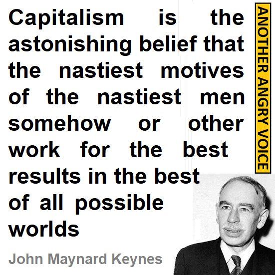 “Capitalism is the astonishing belief that the nastiest motives of the nastiest men somehow or other work for the best results in the best of all possible worlds.” - John Maynard Keynes. 