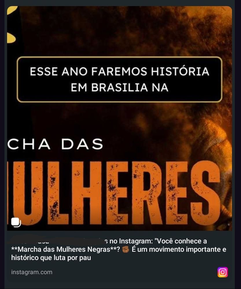 Post do instagram compartilhado por zap:
(na imagem) Este ano faremos história em Brasília na [texto cortado]
(legenda) [nome riscado] "Você conhece a Marcha das Mulheres Negras? [emoji punho negro fechado] É um movimento importante histórico que luta por pau"

O compartilhamento cortou a frase bem aí.