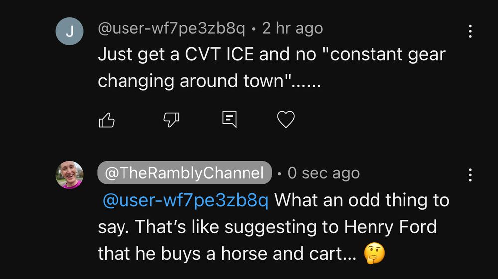 @user-wf7pe3zb8q says:
“Just get a CVT ICE and no constant gear changing around town"

@TheRamblyChannel replies:
“What an odd thing to say. That's like suggesting to Henry Ford that he buys a horse and cart...”
