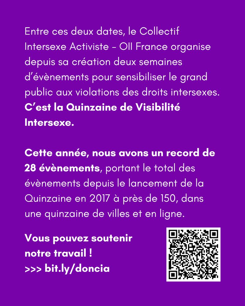 Entre ces deux dates, le Collectif Intersexe Activiste - OII France organise depuis sa création deux semaines d’évènements pour sensibiliser le grand public aux violations des droits intersexes. 
C’est la Quinzaine de Visibilité Intersexe.

Cette année, nous avons un record de 28 évènements, portant le total des évènements depuis le lancement de la Quinzaine en 2017 à près de 150, dans une quinzaine de villes et en ligne.

Vous pouvez soutenir notre travail ! 
>>> bit.ly/doncia
et un QR code.
