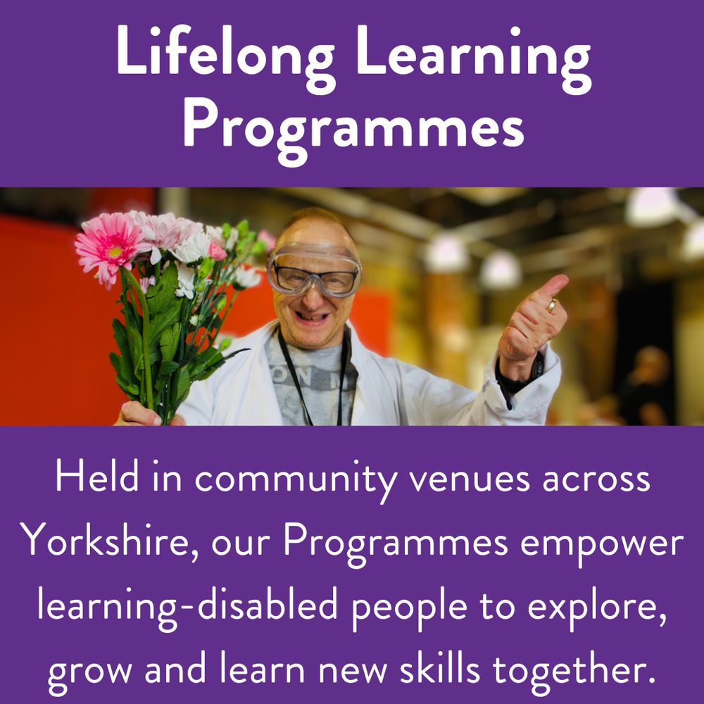 White text with a purple background it says "Held in community venues across Yorkshire, our Programmes empower learning-disabled people to explore, grow and learn new skills together. " With an image of a purple participants holding flowers.