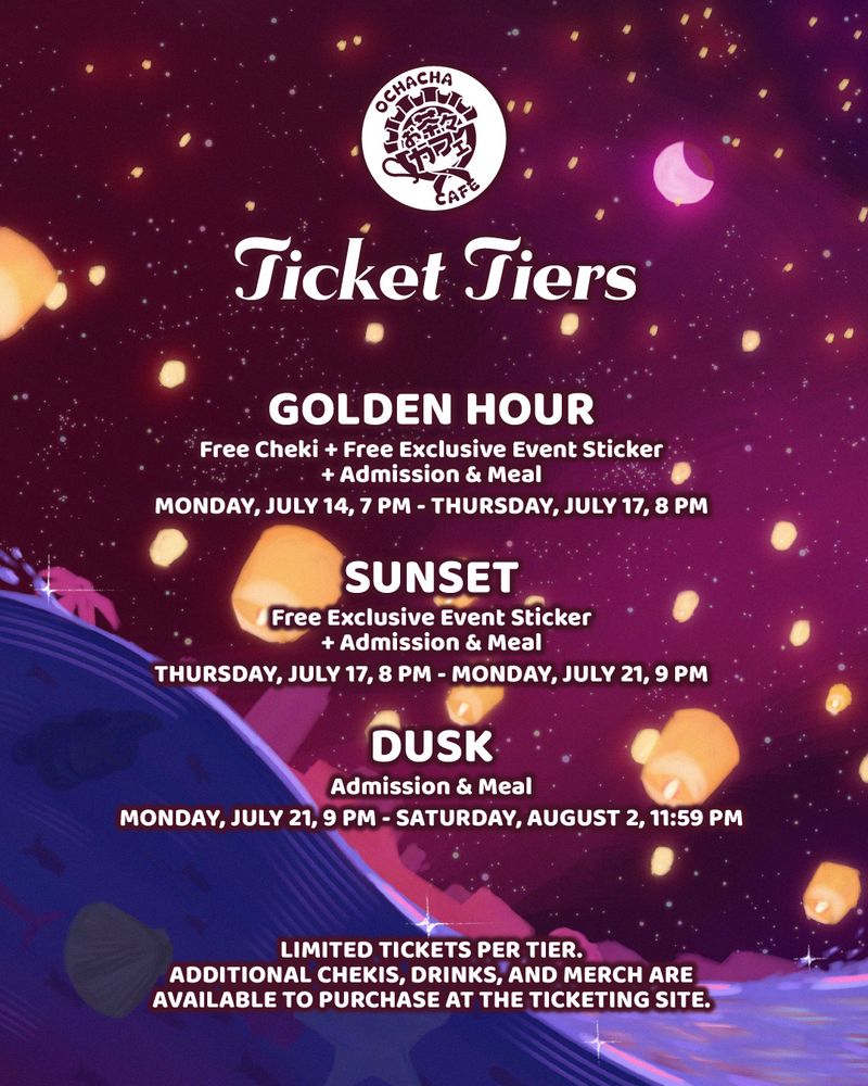 Ticket Tiers

Golden Hour
Free Cheki + Free Exclusive Event Sticker + Admission & Meal
Monday, July 14, 7 PM – Thursday, July 17, 8 PM

Sunset
Free Exclusive Event Sticker + Admission & Meal
Thursday, July 17, 8 PM – Monday, July 21, 9 PM

Dusk
Admission & Meal
Monday, July 21, 9 PM – Saturday, August 2, 11:59 PM

Limited tickets per tier. Additional chekis, drinks, and merch are available to purchase at the ticketing site.