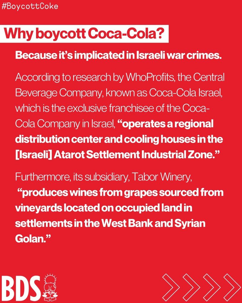 Why boycott Coca-Cola? Because it's implicated in Israeli war crimes. According to research by WhoProfits, the Central Beverage Company, known as Coca-Cola Israel, which is the exclusive franchisee of the Coca Cola Company in Israel, "operates a regional distribution center and cooling houses in the [Israeli] Atarot Settlement Industrial Zone." Furthermore, its subsidiary, Tabor Winery, "produces wines from grapes sourced from vineyards located on occupied land in settlements in the West Bank and Syrian Golan."