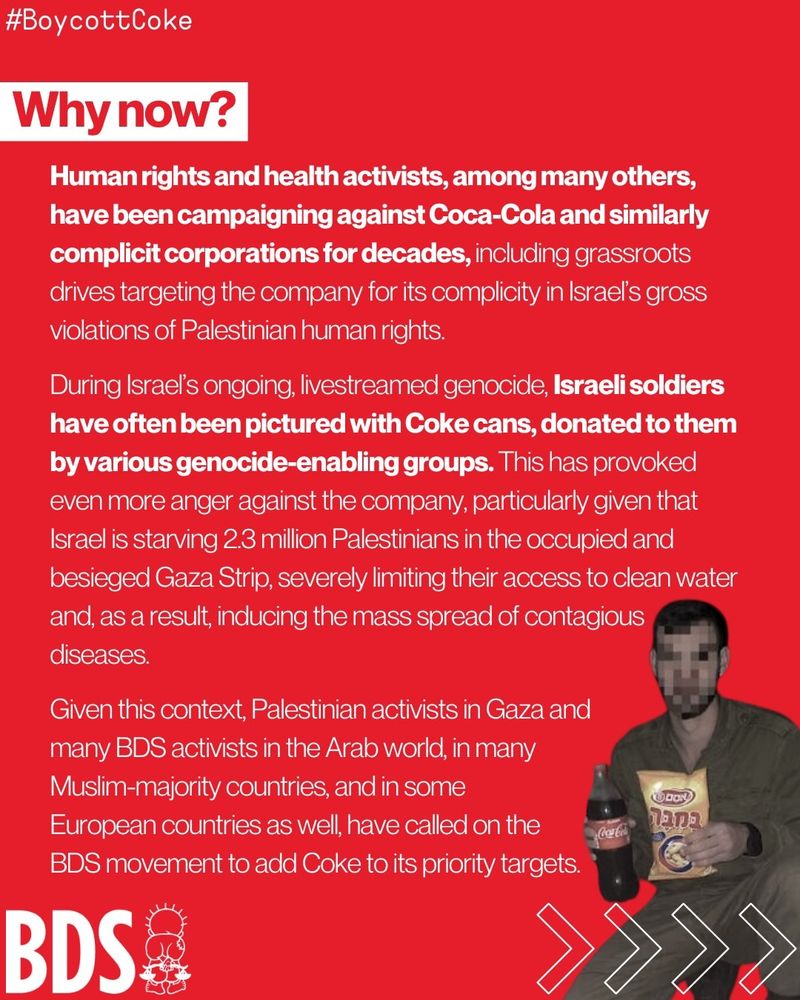 Why now? Human rights and health activists, among many others, have been campaigning against Coca-Cola and similarly complicit corporations for decades, including grassroots drives targeting the company for its complicity in Israel's gross violations of Palestinian human rights. During Israel's ongoing, livestreamed genocide, Israeli soldiers have often been pictured with Coke cans, donated to them by various genocide-enabling groups. This has provoked even more anger against the company, particularly given that Israel is starving 2.3 million Palestinians in the occupied and besieged Gaza Strip, severely limiting their access to clean water and, as a result, inducing the mass spread of contagious diseases. Given this context, Palestinian activists in Gaza and many BDS activists in the Arab world, in many Muslim-majority countries, and in some European countries as well, have called on the BDS movement to add Coke to its priority targets.