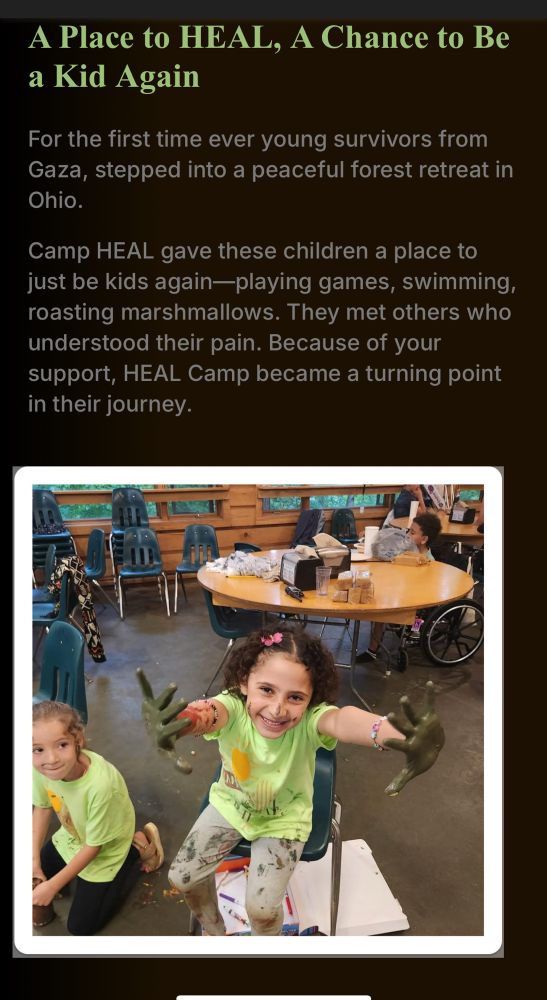 A Place to HEAL, A Chance to Be a Kid Again For the first time ever young survivors from Gaza, stepped into a peaceful forest retreat in Ohio. Camp HEAL gave these children a place to just be kids again-playing games, swimming, roasting marshmallows. They met others who understood their pain. Because of your support, HEAL Camp became a turning point in their journey.