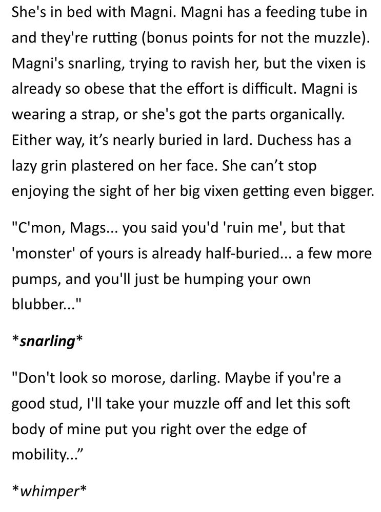 She's in bed with Magni. Magni has a feeding tube in and they're rutting (bonus points for not the muzzle). Magni's snarling, trying to ravish her, but the vixen is already so obese that the effort is difficult. Magni is wearing a strap, or she's got the parts organically. Either way, it’s nearly buried in lard. Duchess has a lazy grin plastered on her face. She can’t stop enjoying the sight of her big vixen getting even bigger.

"C'mon, Mags... you said you'd 'ruin me', but that 'monster' of yours is already half-buried... a few more pumps, and you'll just be humping your own blubber..."

*snarling*

"Don't look so morose, darling. Maybe if you're a good stud, I'll take your muzzle off and let this soft body of mine put you right over the edge of mobility...”

*whimper*

