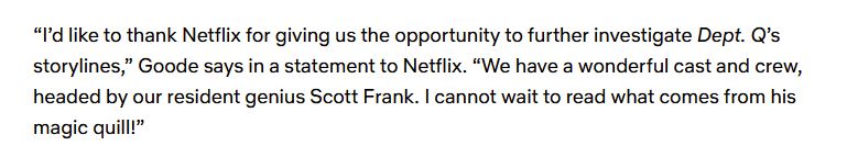 Paragraph from a Tudum (why pick something that sounds so close to tedium?) PR article: “I’d like to thank Netflix for giving us the opportunity to further investigate Dept. Q’s storylines,” Goode says in a statement to Netflix. “We have a wonderful cast and crew, headed by our resident genius Scott Frank. I cannot wait to read what comes from his magic quill!”