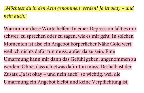 „Möchtest du in den Arm genommen werden? Ja ist okay – und nein auch.“  Warum mir diese Worte helfen: In einer Depression fällt es mir schwer, zu sprechen oder zu sagen, wie es mir geht. In solchen Momenten ist also ein Angebot körperlicher Nähe Gold wert, weil ich nichts dafür tun muss, außer da zu sein. Eine Umarmung kann mir dann das Gefühl geben, angenommen zu werden: Ohne, dass ich etwas dafür tun muss. Deshalb ist der Zusatz „Ja ist okay – und nein auch“ so wichtig, weil die Umarmung ein Angebot bleibt und keine Verpflichtung ist.