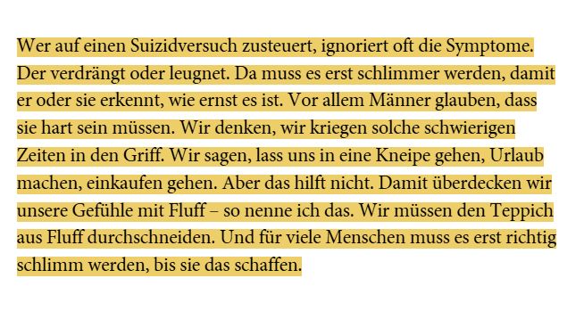 Wer auf einen Suizidversuch zusteuert, ignoriert oft die Symptome. Der verdrängt oder leugnet. Da muss es erst schlimmer werden, damit er oder sie erkennt, wie ernst es ist. Vor allem Männer glauben, dass sie hart sein müssen. Wir denken, wir kriegen solche schwierigen Zeiten in den Griff. Wir sagen, lass uns in eine Kneipe gehen, Urlaub machen, einkaufen gehen. Aber das hilft nicht. Damit überdecken wir unsere Gefühle mit Fluff – so nenne ich das. Wir müssen den Teppich aus Fluff durchschneiden. Und für viele Menschen muss es erst richtig schlimm werden, bis sie das schaffen.